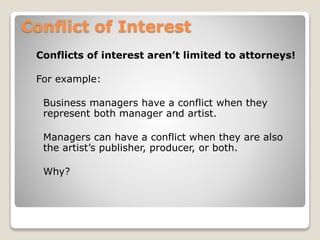Conflict of Interest
Conflicts of interest aren’t limited to attorneys!
For example:
Business managers have a conflict when they
represent both manager and artist.
Managers can have a conflict when they are also
the artist’s publisher, producer, or both.
Why?
 
