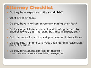 Attorney Checklist
 Do they have expertise in the music biz?
 What are their fees?
 Do they have a written agreement stating their fees?
 Do they object to independent review of agreement by
another lawyer, your manager, business manager, etc.?
 Get references from artists at your level and check them.
 Do they return phone calls? Get deals done in reasonable
amount of time?
 Do they foresee any conflicts of interest?
◦ Do they also represent your label, manager, etc.
 