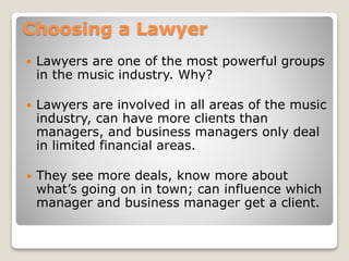 Choosing a Lawyer
 Lawyers are one of the most powerful groups
in the music industry. Why?
 Lawyers are involved in all areas of the music
industry, can have more clients than
managers, and business managers only deal
in limited financial areas.
 They see more deals, know more about
what’s going on in town; can influence which
manager and business manager get a client.
 