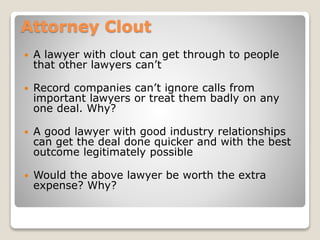 Attorney Clout
 A lawyer with clout can get through to people
that other lawyers can’t
 Record companies can’t ignore calls from
important lawyers or treat them badly on any
one deal. Why?
 A good lawyer with good industry relationships
can get the deal done quicker and with the best
outcome legitimately possible
 Would the above lawyer be worth the extra
expense? Why?
 