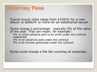 Attorney Fees
 Typical hourly rates range from $150/hr for a new
lawyer to $600/hr or more for an established lawyer
 Some charge a percentage - typically 5% of the value
of the deal. That can mean, for example:
◦ 5% of initial advance paid to an artist under the contract
negotiated
◦ 5% of all advances paid under the contract
◦ 5% of all monies generated under the contract
 Some could charge a flat fee covering all expenses.
 