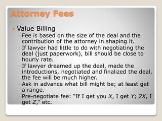 Attorney Fees
 Value Billing
◦ Fee is based on the size of the deal and the
contribution of the attorney in shaping it.
◦ If lawyer had little to do with negotiating the
deal (just paperwork), bill should be close to
hourly rate.
◦ If lawyer dreamed up the deal, made the
introductions, negotiated and finalized the deal,
the fee will be much higher.
◦ Ask in advance what bill might be; at least get
a range.
◦ Pre-negotiate fee: “If I get you X, I get Y; 2X, I
get Z,” etc.
 