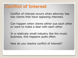 Conflict of Interest
◦ Conflict of interest occurs when attorney has
two clients that have opposing interests.
◦ Can happen when clients either sue each other
or want to make a deal with each other.
◦ In a relatively small industry like the music
business, this happens quite often.
◦ How do you resolve conflict of interest?
 