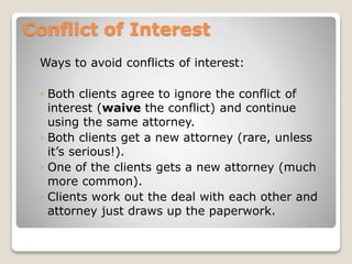 Conflict of Interest
Ways to avoid conflicts of interest:
◦ Both clients agree to ignore the conflict of
interest (waive the conflict) and continue
using the same attorney.
◦ Both clients get a new attorney (rare, unless
it’s serious!).
◦ One of the clients gets a new attorney (much
more common).
◦ Clients work out the deal with each other and
attorney just draws up the paperwork.
 