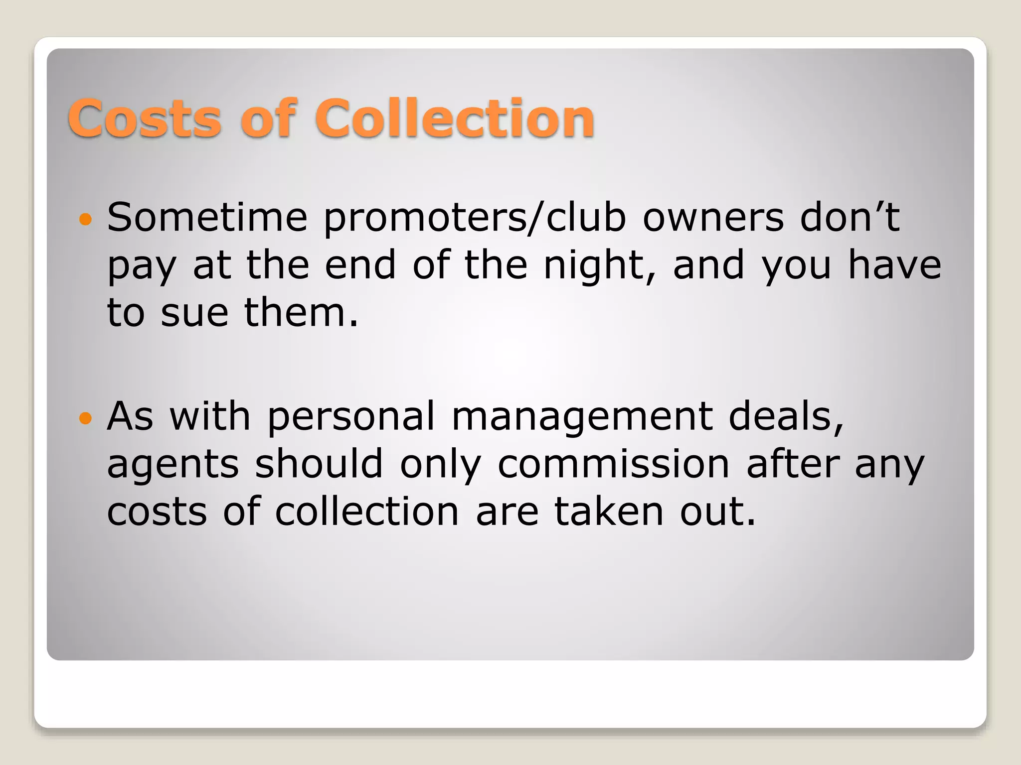 Costs of Collection
 Sometime promoters/club owners don’t
pay at the end of the night, and you have
to sue them.
 As with personal management deals,
agents should only commission after any
costs of collection are taken out.
 