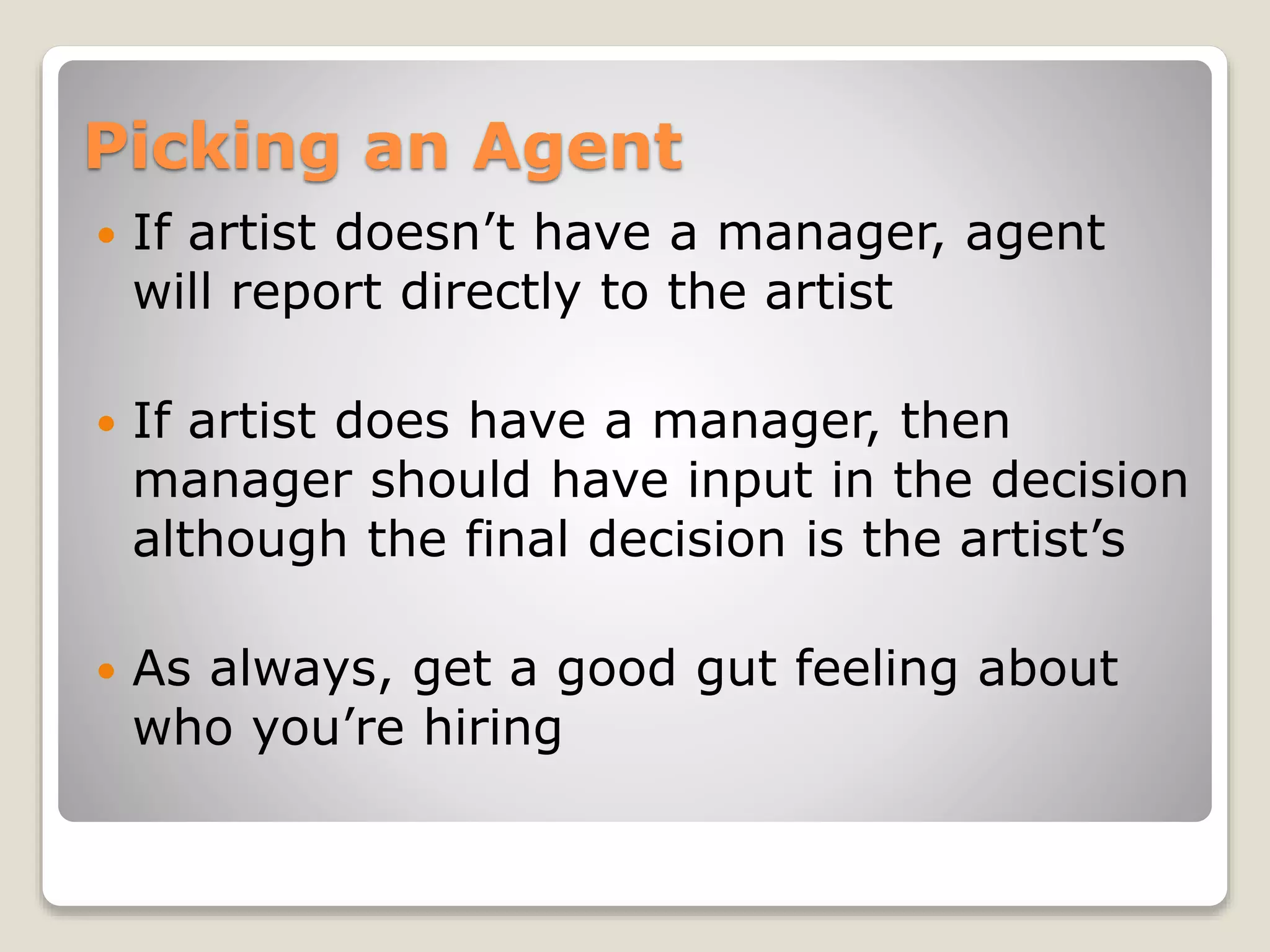 Picking an Agent
 If artist doesn’t have a manager, agent
will report directly to the artist
 If artist does have a manager, then
manager should have input in the decision
although the final decision is the artist’s
 As always, get a good gut feeling about
who you’re hiring
 