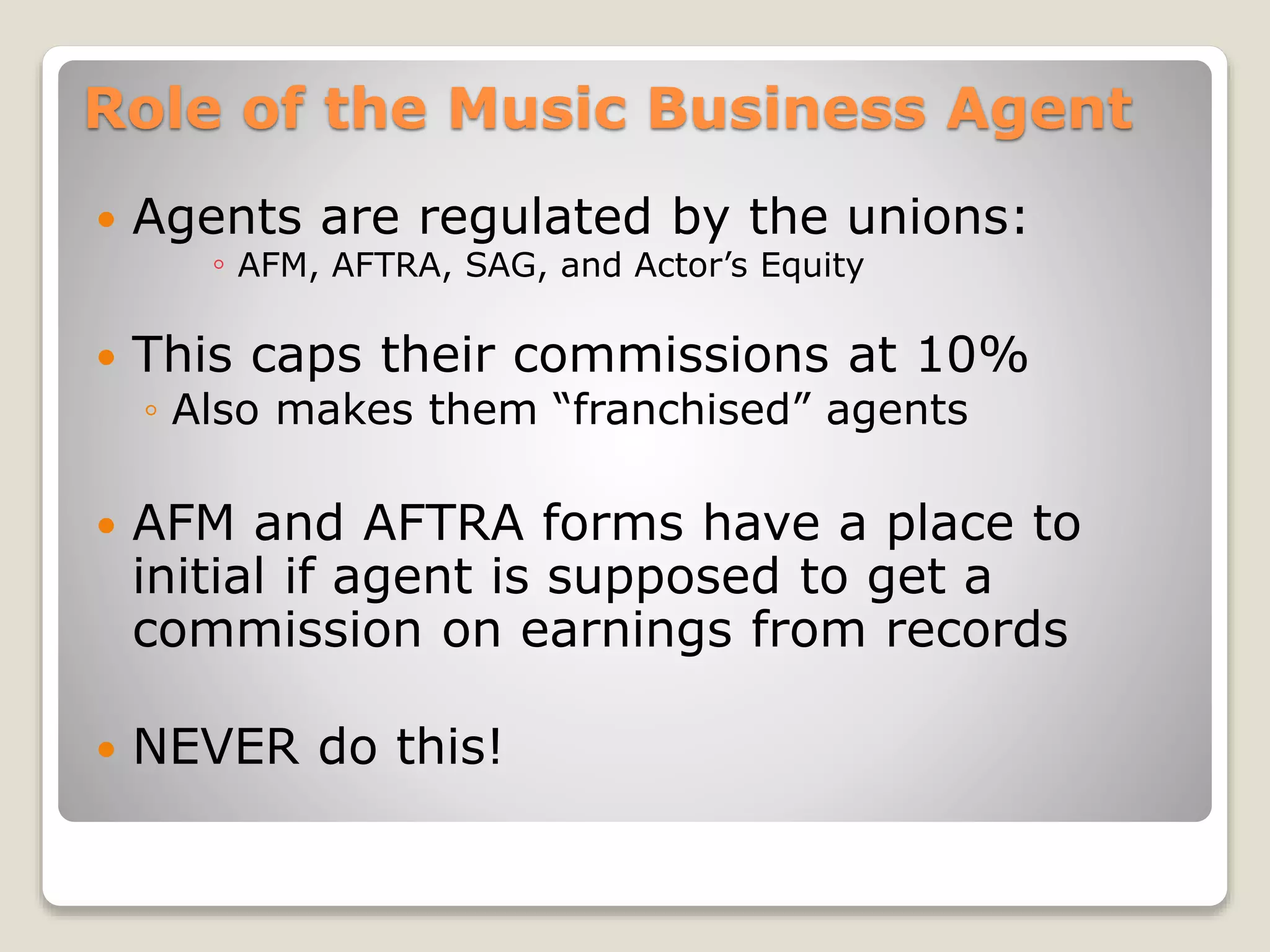 Role of the Music Business Agent
 Agents are regulated by the unions:
◦ AFM, AFTRA, SAG, and Actor’s Equity
 This caps their commissions at 10%
◦ Also makes them “franchised” agents
 AFM and AFTRA forms have a place to
initial if agent is supposed to get a
commission on earnings from records
 NEVER do this!
 