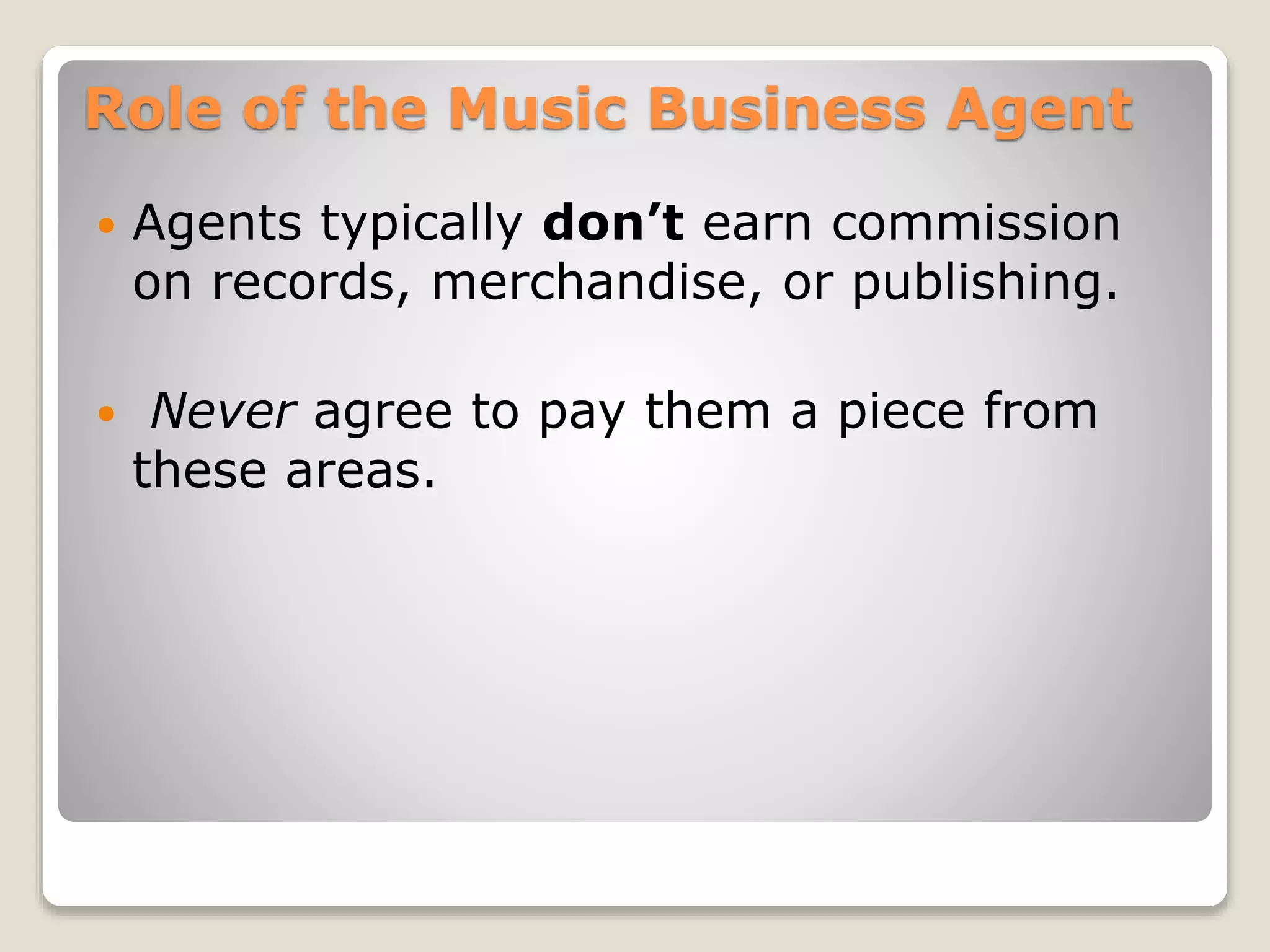 Role of the Music Business Agent
 Agents typically don’t earn commission
on records, merchandise, or publishing.
 Never agree to pay them a piece from
these areas.
 