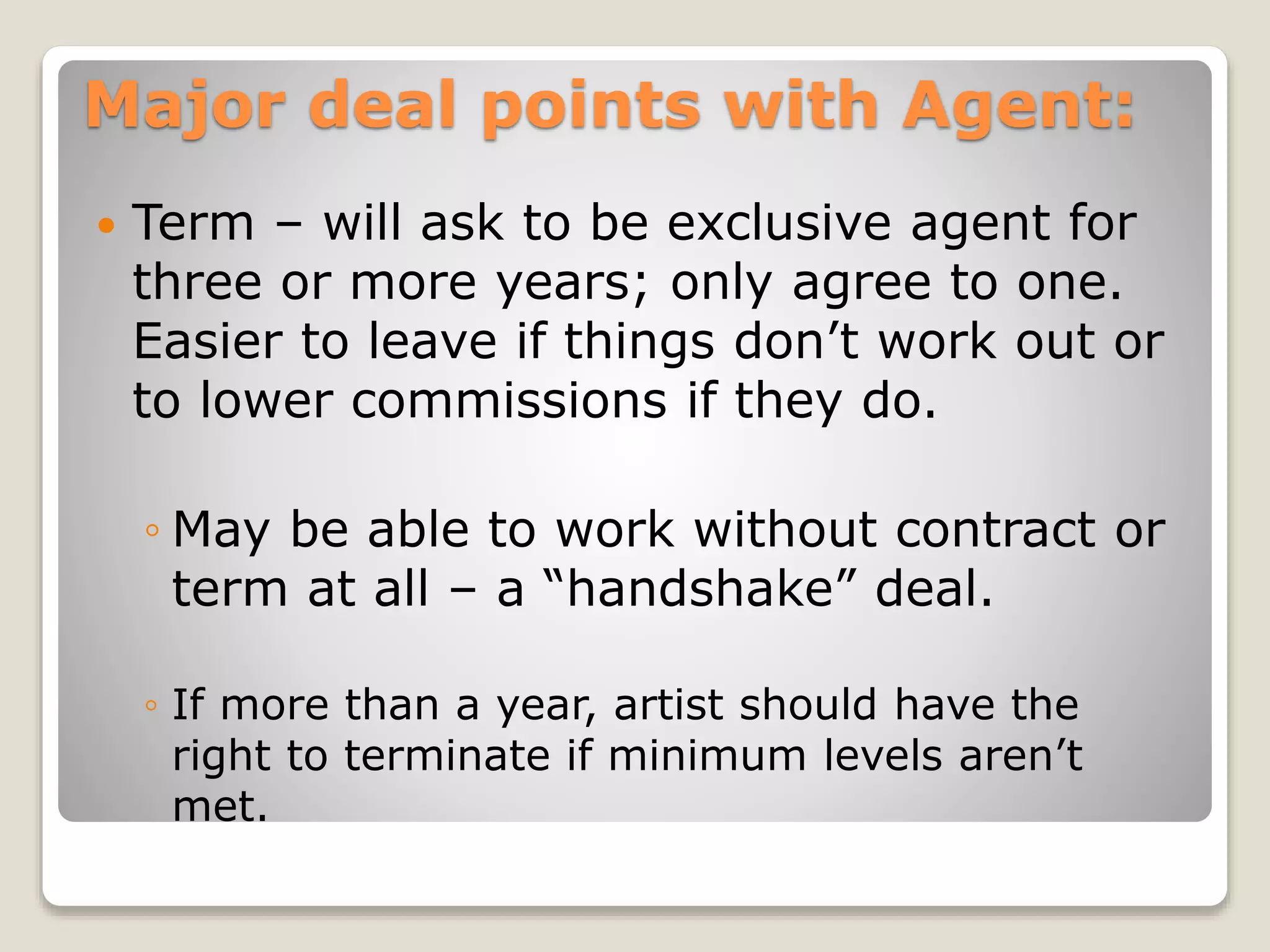 Major deal points with Agent:
 Term – will ask to be exclusive agent for
three or more years; only agree to one.
Easier to leave if things don’t work out or
to lower commissions if they do.
◦ May be able to work without contract or
term at all – a “handshake” deal.
◦ If more than a year, artist should have the
right to terminate if minimum levels aren’t
met.
 