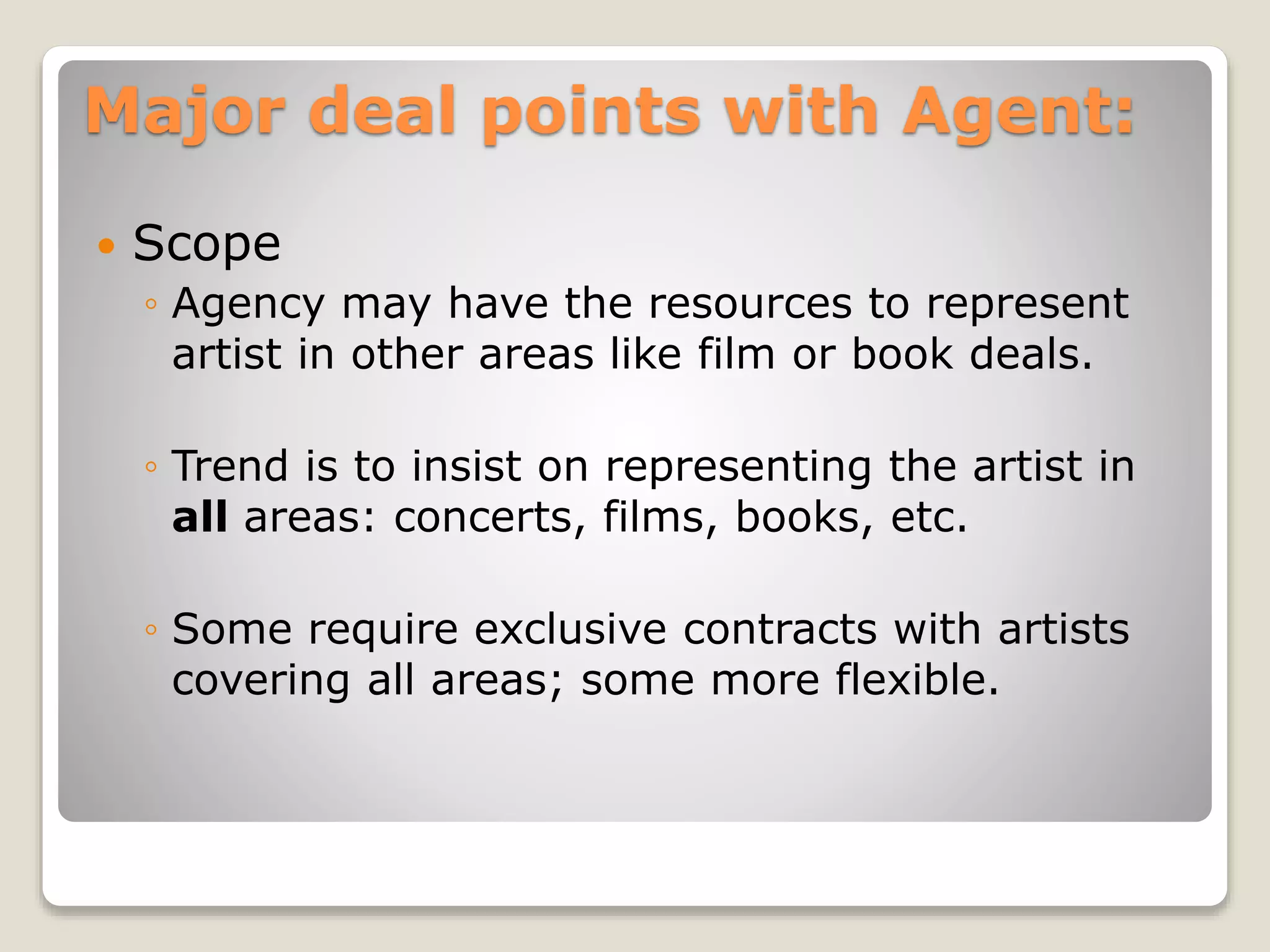 Major deal points with Agent:
 Scope
◦ Agency may have the resources to represent
artist in other areas like film or book deals.
◦ Trend is to insist on representing the artist in
all areas: concerts, films, books, etc.
◦ Some require exclusive contracts with artists
covering all areas; some more flexible.
 
