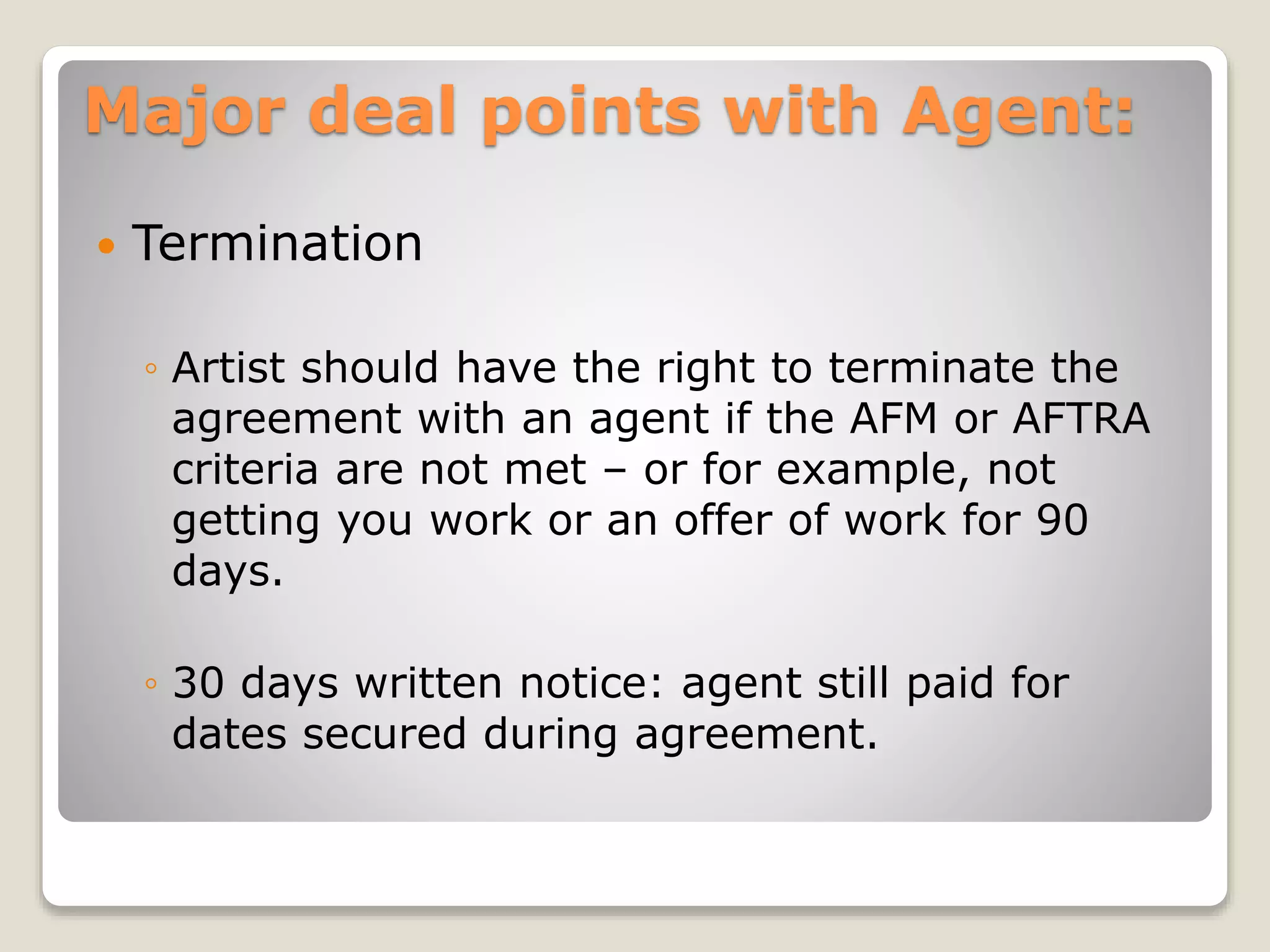 Major deal points with Agent:
 Termination
◦ Artist should have the right to terminate the
agreement with an agent if the AFM or AFTRA
criteria are not met – or for example, not
getting you work or an offer of work for 90
days.
◦ 30 days written notice: agent still paid for
dates secured during agreement.
 