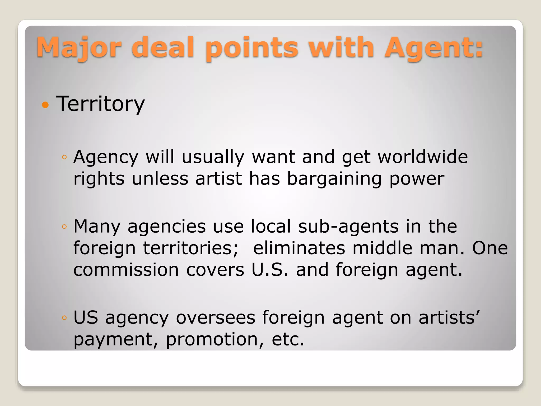 Major deal points with Agent:
 Territory
◦ Agency will usually want and get worldwide
rights unless artist has bargaining power
◦ Many agencies use local sub-agents in the
foreign territories; eliminates middle man. One
commission covers U.S. and foreign agent.
◦ US agency oversees foreign agent on artists’
payment, promotion, etc.
 