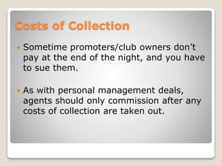 Costs of Collection
 Sometime promoters/club owners don’t
pay at the end of the night, and you have
to sue them.
 As with personal management deals,
agents should only commission after any
costs of collection are taken out.
 