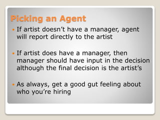 Picking an Agent
 If artist doesn’t have a manager, agent
will report directly to the artist
 If artist does have a manager, then
manager should have input in the decision
although the final decision is the artist’s
 As always, get a good gut feeling about
who you’re hiring
 
