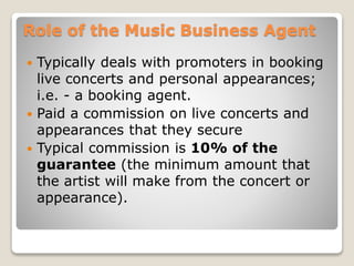 Role of the Music Business Agent
 Typically deals with promoters in booking
live concerts and personal appearances;
i.e. - a booking agent.
 Paid a commission on live concerts and
appearances that they secure
 Typical commission is 10% of the
guarantee (the minimum amount that
the artist will make from the concert or
appearance).
 