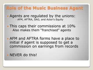 Role of the Music Business Agent
 Agents are regulated by the unions:
◦ AFM, AFTRA, SAG, and Actor’s Equity
 This caps their commissions at 10%
◦ Also makes them “franchised” agents
 AFM and AFTRA forms have a place to
initial if agent is supposed to get a
commission on earnings from records
 NEVER do this!
 