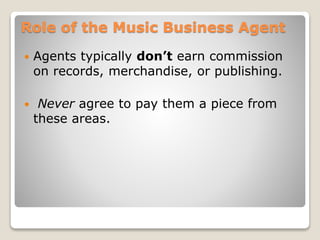 Role of the Music Business Agent
 Agents typically don’t earn commission
on records, merchandise, or publishing.
 Never agree to pay them a piece from
these areas.
 