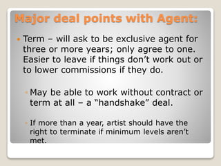 Major deal points with Agent:
 Term – will ask to be exclusive agent for
three or more years; only agree to one.
Easier to leave if things don’t work out or
to lower commissions if they do.
◦ May be able to work without contract or
term at all – a “handshake” deal.
◦ If more than a year, artist should have the
right to terminate if minimum levels aren’t
met.
 