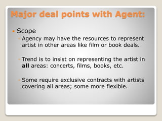 Major deal points with Agent:
 Scope
◦ Agency may have the resources to represent
artist in other areas like film or book deals.
◦ Trend is to insist on representing the artist in
all areas: concerts, films, books, etc.
◦ Some require exclusive contracts with artists
covering all areas; some more flexible.
 