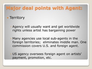 Major deal points with Agent:
 Territory
◦ Agency will usually want and get worldwide
rights unless artist has bargaining power
◦ Many agencies use local sub-agents in the
foreign territories; eliminates middle man. One
commission covers U.S. and foreign agent.
◦ US agency oversees foreign agent on artists’
payment, promotion, etc.
 
