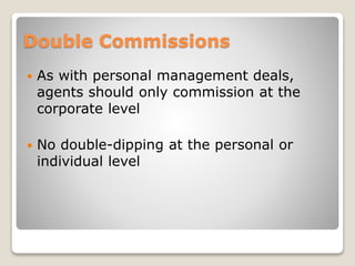 Double Commissions
 As with personal management deals,
agents should only commission at the
corporate level
 No double-dipping at the personal or
individual level
 