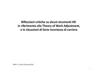1
BPHR – D, Famà, February 2016
Riflessioni critiche su alcuni strumenti HR
in riferimento alla Theory of Work Adjustment,
e in situazioni di forte incertezza di carriera
 