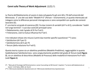 Cenni sulla Theory of Work Adjustment (1/2) (*)
La Teoria dell’Adattamento al Lavoro è stata sviluppata fra gli anni 60 e 70 dall’università del
Minnesota . E’ uno dei cosi detti “Modelli P-E” (Person – Environment) ,in quanto interessato ad
indagare come le differenze personali interagiscono e sono compatibili con quelle dei contesti
lavorativi (E).
E’ una teoria sul grado di coerenza (fit) fra due insiemi di variabili (di P e di E), considerate “stabili
nel lungo termine”. I suoi due costrutti principali sono:
• l’Adattamento, cioè il grado di fit fra P ed E;
• l’Interazione, cioè la mutua influenza fra P ed E.
I tre indicatori chiave che misura (i primi due tramite specifici questionari **) sono:
• Satisfaction (di P per E)
• Satisfactoriness (di E per P)
• Tenure (della relazione fra P ed E).
Questa teoria si pone sia un obiettivo predittivo (Modello Predittivo), raggiungibile in quanto
Soddisfazione/ Satisfactoriness sono congiuntamente predittivi del grado di Tenure (vedi Figura
2), sia un obiettivo di descrittivo (Modello di Processo) delle modalità di Interazione fra P ed E
(vedi Figura 1)
(*) “Manuale di Psicologia dell’Orientamento e career Counseling nel XXI Secolo”, Capitolo I “La teoria dell’adattamento al
lavoro”, A.Di Fabio, 2009, ed. Giunti
(**) Il Minnesota Satisfaction Questionnaire ed il Minnesota Satisfactoriness Questionnaire
2
 