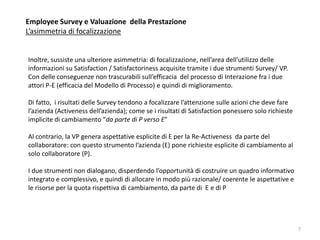 Employee Survey e Valuazione della Prestazione
L’asimmetria di focalizzazione
Inoltre, sussiste una ulteriore asimmetria: di focalizzazione, nell’area dell’utilizzo delle
informazioni su Satisfaction / Satisfactoriness acquisite tramite i due strumenti Survey/ VP.
Con delle conseguenze non trascurabili sull’efficacia del processo di Interazione fra i due
attori P-E (efficacia del Modello di Processo) e quindi di miglioramento.
Di fatto, i risultati delle Survey tendono a focalizzare l’attenzione sulle azioni che deve fare
l’azienda (Activeness dell’azienda); come se i risultati di Satisfaction ponessero solo richieste
implicite di cambiamento “da parte di P verso E”
Al contrario, la VP genera aspettative esplicite di E per la Re-Activeness da parte del
collaboratore: con questo strumento l’azienda (E) pone richieste esplicite di cambiamento al
solo collaboratore (P).
I due strumenti non dialogano, disperdendo l’opportunità di costruire un quadro informativo
integrato e complessivo, e quindi di allocare in modo più razionale/ coerente le aspettative e
le risorse per la quota rispettiva di cambiamento, da parte di E e di P
7
 