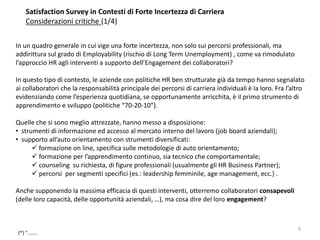 Satisfaction Survey in Contesti di Forte Incertezza di Carriera
Considerazioni critiche (1/4)
In un quadro generale in cui vige una forte incertezza, non solo sui percorsi professionali, ma
addirittura sul grado di Employability (rischio di Long Term Unemployment) , come va rimodulato
l’approccio HR agli interventi a supporto dell’Engagement dei collaboratori?
In questo tipo di contesto, le aziende con politiche HR ben strutturate già da tempo hanno segnalato
ai collaboratori che la responsabilità principale dei percorsi di carriera individuali è la loro. Fra l’altro
evidenziando come l’esperienza quotidiana, se opportunamente arricchita, è il primo strumento di
apprendimento e sviluppo (politiche “70-20-10”).
Quelle che si sono meglio attrezzate, hanno messo a disposizione:
• strumenti di informazione ed accesso al mercato interno del lavoro (job board aziendali);
• supporto all’auto orientamento con strumenti diversificati:
 formazione on line, specifica sulle metodologie di auto orientamento;
 formazione per l’apprendimento continuo, sia tecnico che comportamentale;
 counseling su richiesta, di figure professionali (usualmente gli HR Business Partner);
 percorsi per segmenti specifici (es.: leadership femminile, age management, ecc.) .
Anche supponendo la massima efficacia di questi interventi, otterremo collaboratori consapevoli
(delle loro capacità, delle opportunità aziendali, …), ma cosa dire del loro engagement?
(*) “……..
9
 