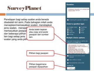 SurveyPlanet
Penetapan bagi setiap soalan anda berada
disebelah kiri skrin. Pada bahagian inilah anda
menaipkan/memasukkan soalan, menetapkan
jenis soalan, menaipkan/
memasukkan jawapan
dan beberapa pilihan
lain bagi setiap jenis
soalan yang anda pilih.
Anda boleh taipkan
atau copy and paste
jawapan dari sumber
lain.
Pilihan bagaimana
jawapan dipaparkan
Pilihan bagi jawapan
 