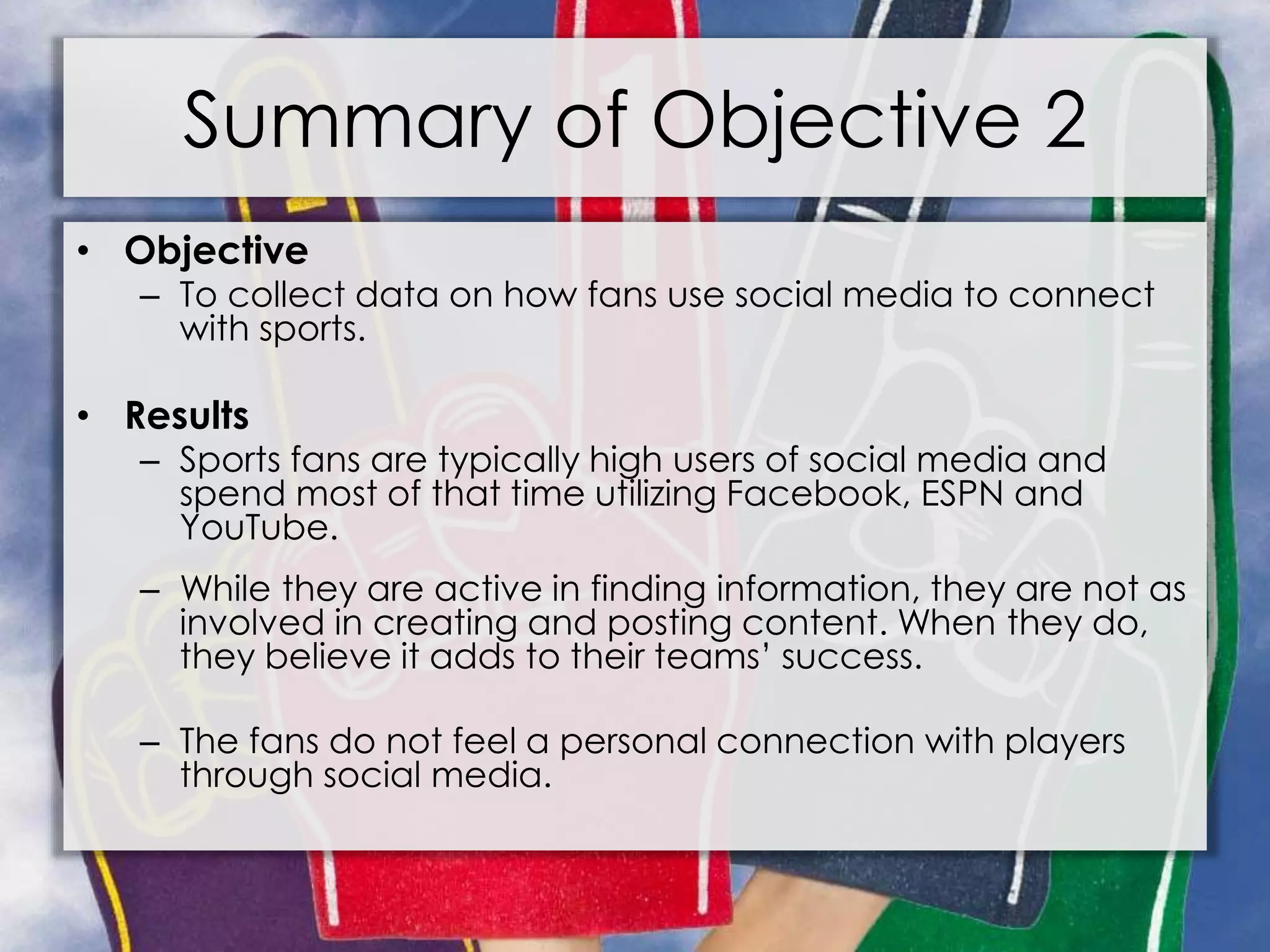 Summary of Objective 2
• Objective
– To collect data on how fans use social media to connect
with sports.
• Results
– Sports fans are typically high users of social media and
spend most of that time utilizing Facebook, ESPN and
YouTube.
– While they are active in finding information, they are not as
involved in creating and posting content. When they do,
they believe it adds to their teams’ success.
– The fans do not feel a personal connection with players
through social media.
 