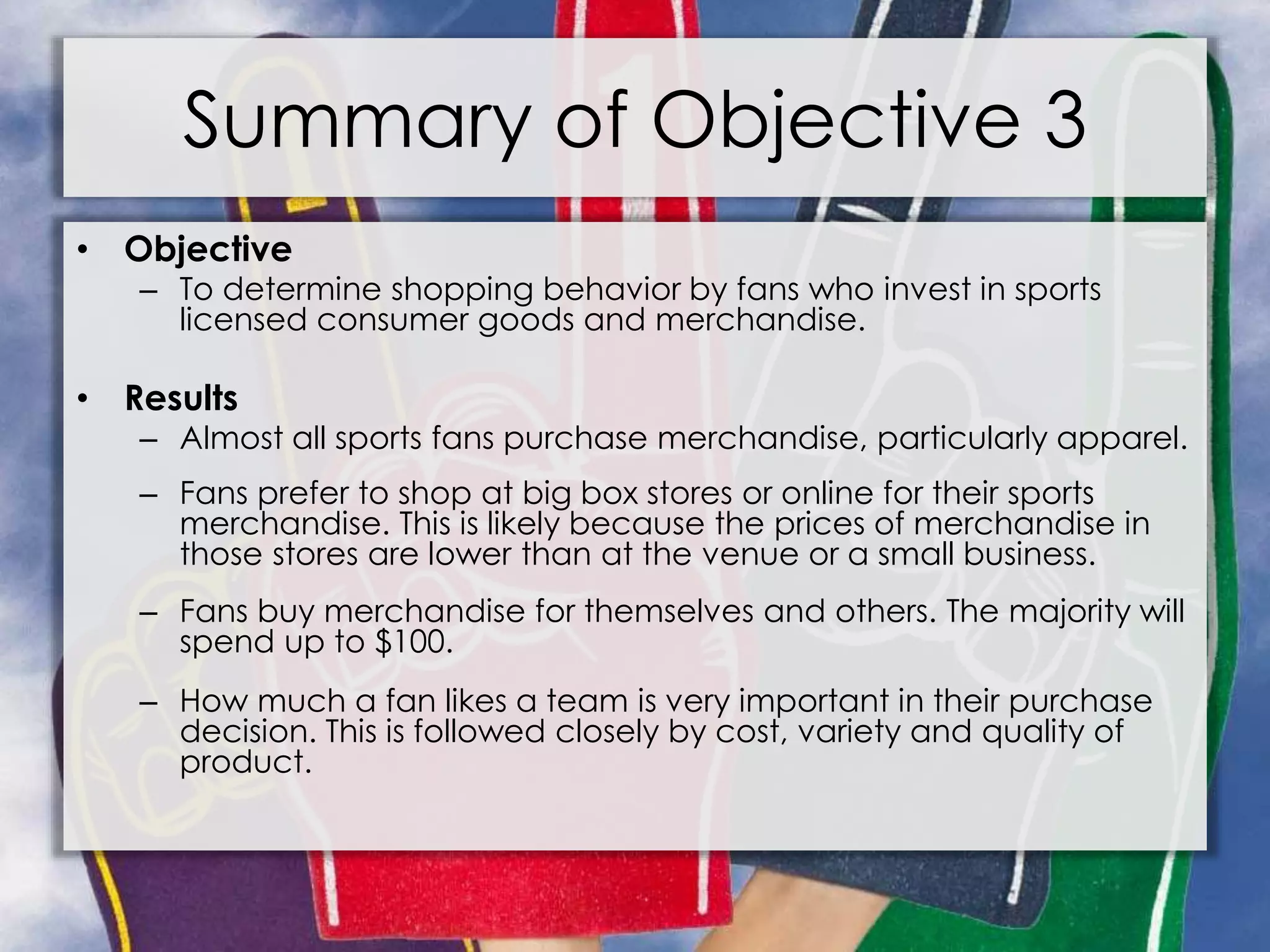 Summary of Objective 3
• Objective
– To determine shopping behavior by fans who invest in sports
licensed consumer goods and merchandise.
• Results
– Almost all sports fans purchase merchandise, particularly apparel.
– Fans prefer to shop at big box stores or online for their sports
merchandise. This is likely because the prices of merchandise in
those stores are lower than at the venue or a small business.
– Fans buy merchandise for themselves and others. The majority will
spend up to $100.
– How much a fan likes a team is very important in their purchase
decision. This is followed closely by cost, variety and quality of
product.
 