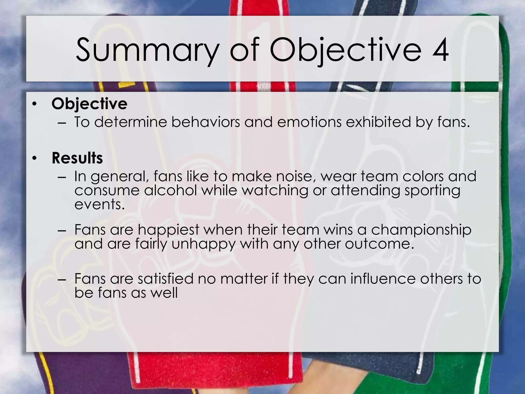 Summary of Objective 4
• Objective
– To determine behaviors and emotions exhibited by fans.
• Results
– In general, fans like to make noise, wear team colors and
consume alcohol while watching or attending sporting
events.
– Fans are happiest when their team wins a championship
and are fairly unhappy with any other outcome.
– Fans are satisfied no matter if they can influence others to
be fans as well
 