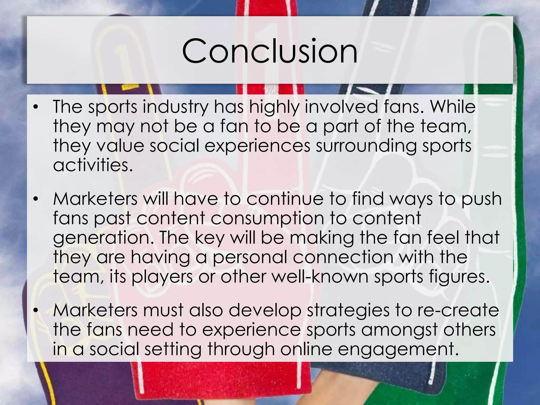 Conclusion
• The sports industry has highly involved fans. While
they may not be a fan to be a part of the team,
they value social experiences surrounding sports
activities.
• Marketers will have to continue to find ways to push
fans past content consumption to content
generation. The key will be making the fan feel that
they are having a personal connection with the
team, its players or other well-known sports figures.
• Marketers must also develop strategies to re-create
the fans need to experience sports amongst others
in a social setting through online engagement.
 