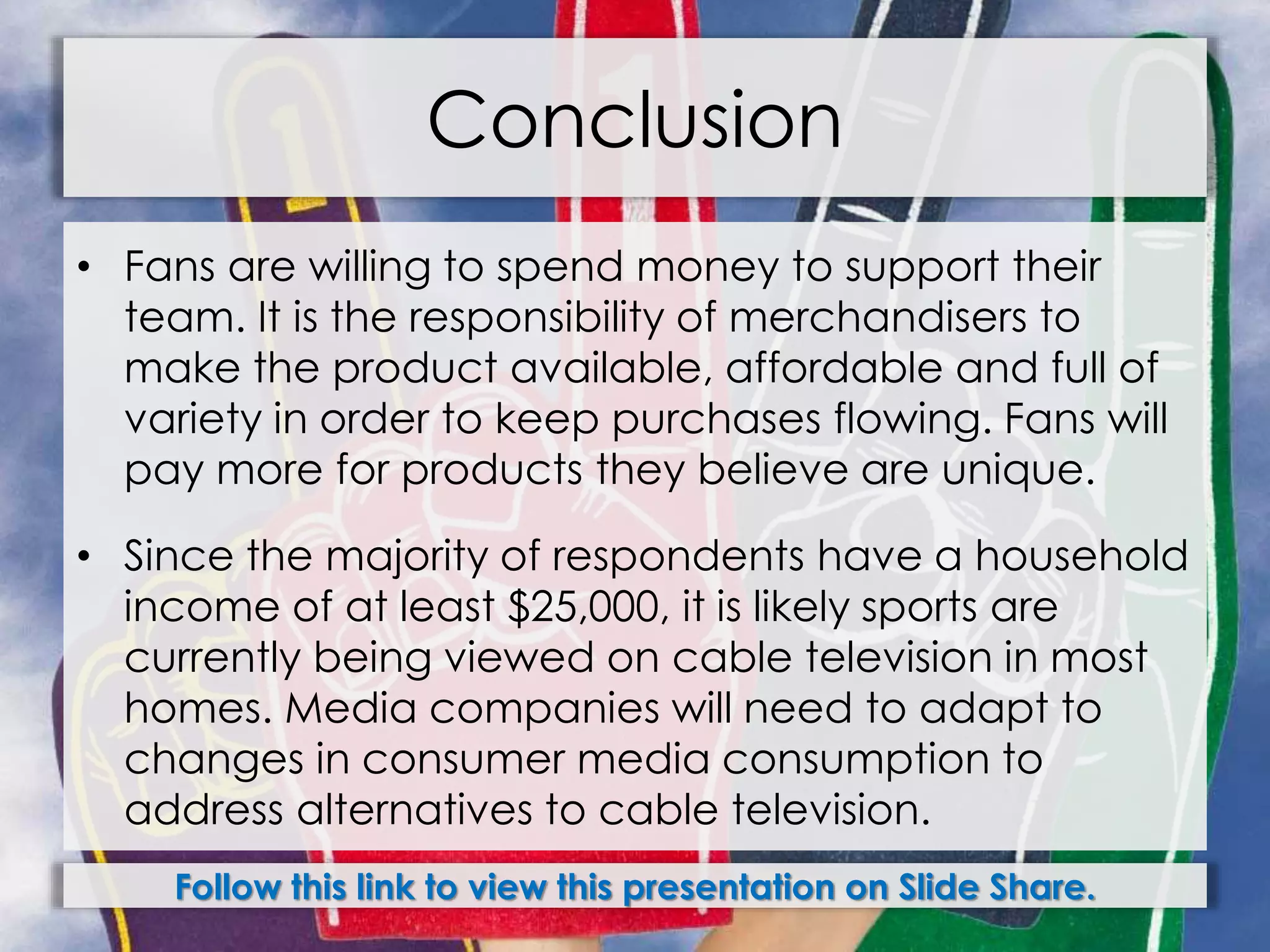 Conclusion
• Fans are willing to spend money to support their
team. It is the responsibility of merchandisers to
make the product available, affordable and full of
variety in order to keep purchases flowing. Fans will
pay more for products they believe are unique.
• Since the majority of respondents have a household
income of at least $25,000, it is likely sports are
currently being viewed on cable television in most
homes. Media companies will need to adapt to
changes in consumer media consumption to
address alternatives to cable television.
Follow this link to view this presentation on Slide Share.
 