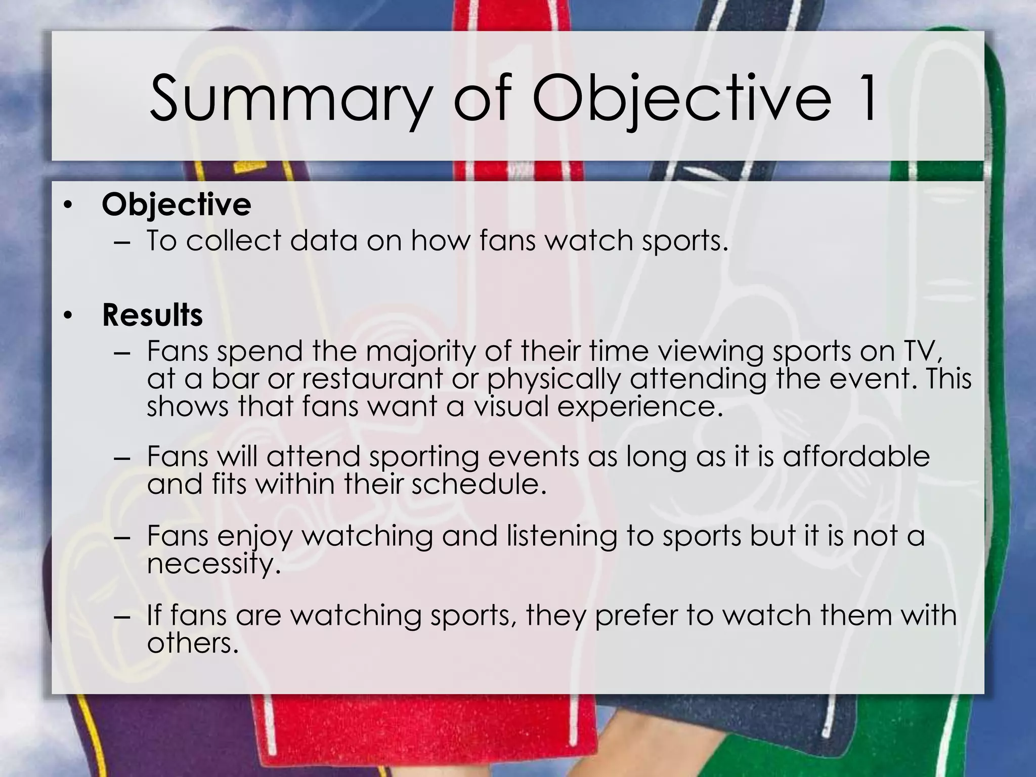 Summary of Objective 1
• Objective
– To collect data on how fans watch sports.
• Results
– Fans spend the majority of their time viewing sports on TV,
at a bar or restaurant or physically attending the event. This
shows that fans want a visual experience.
– Fans will attend sporting events as long as it is affordable
and fits within their schedule.
– Fans enjoy watching and listening to sports but it is not a
necessity.
– If fans are watching sports, they prefer to watch them with
others.
 