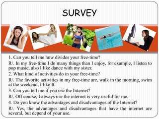SURVEY



1. Can you tell me how divides your free-time?
R/. In my free-time I do many things than I enjoy, for example, I listen to
pop music, also I like dance with my sister.
2. What kind of activities do in your free-time?
R/. The favorite activities in my free-time are, walk in the morning, swim
at the weekend, I like It.
3. Can you tell me if you use the Internet?
R/. Off course, I always use the internet is very useful for me.
4. Do you know the advantages and disadvantages of the Internet?
R/. Yes, the advantages and disadvantages that have the internet are
several, but depend of your use.
 