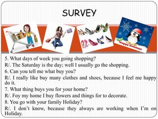 SURVEY




5. What days of week you going shopping?
R/. The Saturday is the day; well I usually go the shopping.
6. Can you tell me what buy you?
R/. I really like buy many clothes and shoes, because I feel me happy
do it.
7. What thing buys you for your home?
R/. Foy my home I buy flowers and things for to decorate.
8. You go with your family Holiday?
R/. I don’t know, because they always are working when I’m on
Holiday.
 