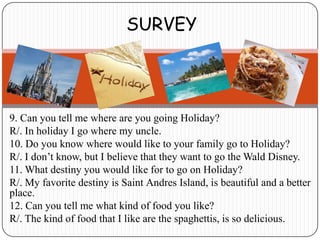 SURVEY




9. Can you tell me where are you going Holiday?
R/. In holiday I go where my uncle.
10. Do you know where would like to your family go to Holiday?
R/. I don’t know, but I believe that they want to go the Wald Disney.
11. What destiny you would like for to go on Holiday?
R/. My favorite destiny is Saint Andres Island, is beautiful and a better
place.
12. Can you tell me what kind of food you like?
R/. The kind of food that I like are the spaghettis, is so delicious.
 