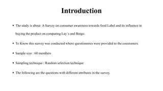 Introduction
 The study is about A Survey on consumer awareness towards food Label and its influence in
buying the product on comparing Lay`s and Bingo.
 To Know this survey was conducted where questionnires were provided to the coustomers.
 Sample size : 60 members
 Sampling technique : Random selection technique
 The following are the questions with different attributes in the survey.
 