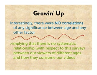 Growin’ Up
Interestingly, there were NO correlations
  of any signiﬁcance between age and any
  other factor

>implying that there is no systematic
  relationship (with respect to this survey)
  between our viewers of diﬀerent ages
  and how they consume our videos
 