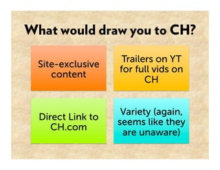 What would draw you to CH?

                    Trailers on YT
  Site-exclusive
                   for full vids on
     content
                          CH


                    Variety (again,
  Direct Link to
                   seems like they
     CH.com
                    are unaware)
 