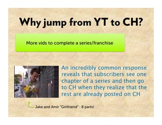 Why jump from YT to CH?
 More vids to complete a series/franchise




                     An incredibly common response
                     reveals that subscribers see one
                     chapter of a series and then go
                     to CH when they realize that the
                     rest are already posted on CH 

     Jake and Amir “Girlfriend” : 8 parts!
 