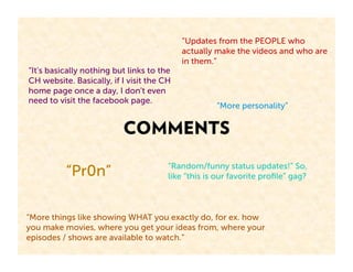 “Updates from the PEOPLE who
                                           actually make the videos and who are
                                           in them.”
“It's basically nothing but links to the
CH website. Basically, if I visit the CH
home page once a day, I don't even
need to visit the facebook page.
                                                    “More personality”


                          COMMENTS
                                       “Random/funny status updates!” So,
          “Pr0n”                       like “this is our favorite proﬁle” gag?



“More things like showing WHAT you exactly do, for ex. how
you make movies, where you get your ideas from, where your
episodes / shows are available to watch.”
 