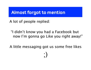 Almost forgot to mention
A lot of people replied:

“I didn’t know you had a Facebook but
  now I’m gonna go Like you right away!”

A little messaging got us some free likes

                    ;)
 
