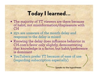 Today I learned…
• The majority of YT viewers are there because
  of habit, not misinformation/displeasure with
  CH
• 25% are unaware of the month delay and
  response to the delay is mixed
• Knowing the delay does inﬂuence behavior in
  CH.com’s favor only slightly, demonstrating
  that knowledge is a factor, but habit/preference
  is dominant
• YouTubers prefer YT because of ease of use
  (regarding subscription especially)
                             Speaks to the hypotheses
 
