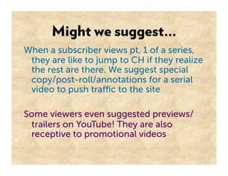Might we suggest…
When a subscriber views pt. 1 of a series,
 they are like to jump to CH if they realize
 the rest are there. We suggest special
 copy/post-roll/annotations for a serial
 video to push traﬃc to the site

Some viewers even suggested previews/
 trailers on YouTube! They are also
 receptive to promotional videos
 