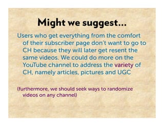 Might we suggest…
Users who get everything from the comfort
 of their subscriber page don’t want to go to
 CH because they will later get resent the
 same videos. We could do more on the
 YouTube channel to address the variety of
 CH, namely articles, pictures and UGC

(furthermore, we should seek ways to randomize
   videos on any channel)
 
