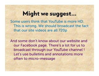Might we suggest…
Some users think that YouTube is more HD.
  This is wrong. We should broadcast the fact
  that our site videos are all 720p

And some don’t know about our website and
 our Facebook page. There’s a lot for us to
 broadcast through our YouTube channel !
 Let’s use bulletins and annotations more
 often to micro-message
 