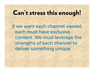 Can’t stress this enough!

If we want each channel viewed,
  each must have exclusive
  content. We must leverage the
  strengths of each channel to
  deliver something unique
 